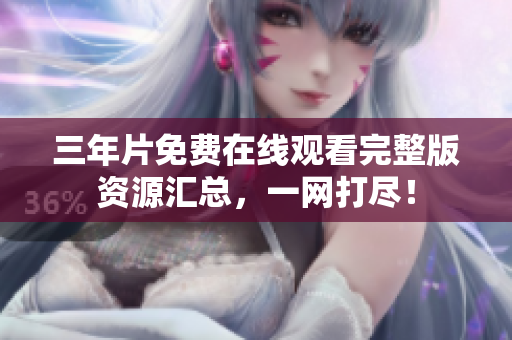 三年片免费在线观看完整版资源汇总，一网打尽！
