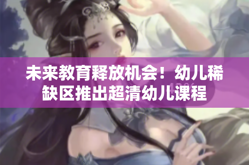 未来教育释放机会！幼儿稀缺区推出超清幼儿课程