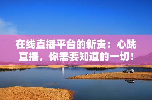 在线直播平台的新贵：心跳直播，你需要知道的一切！