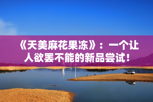 《天美麻花果冻》：一个让人欲罢不能的新品尝试！