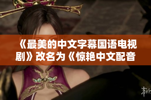 《最美的中文字幕国语电视剧》改名为《惊艳中文配音的视觉盛宴》