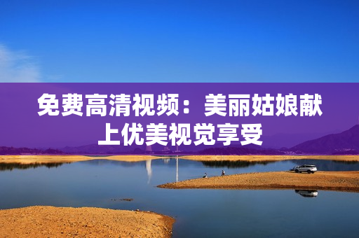 免费高清视频：美丽姑娘献上优美视觉享受