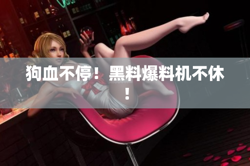 狗血不停！黑料爆料机不休！