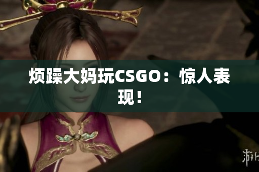 烦躁大妈玩CSGO：惊人表现！