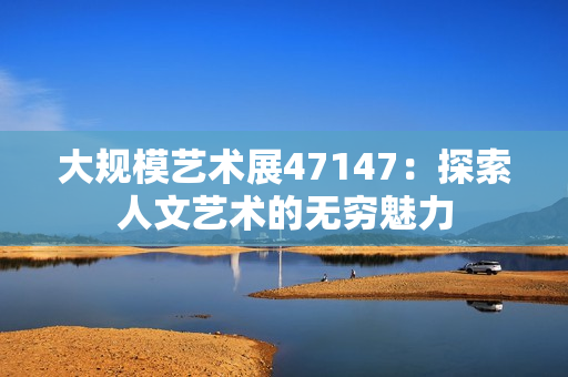 大规模艺术展47147：探索人文艺术的无穷魅力