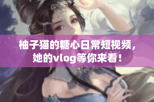 柚子猫的糖心日常短视频，她的vlog等你来看！