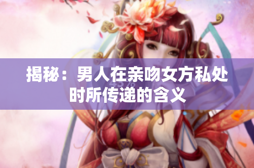揭秘：男人在亲吻女方私处时所传递的含义