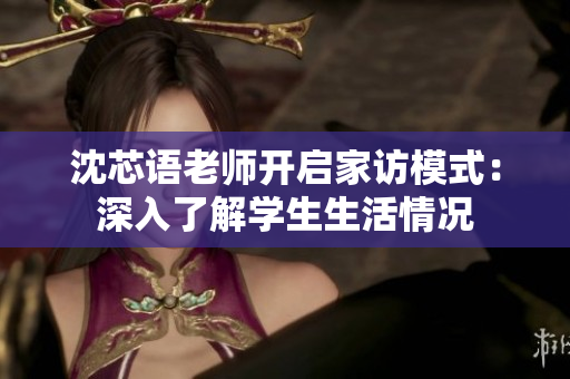 沈芯语老师开启家访模式：深入了解学生生活情况