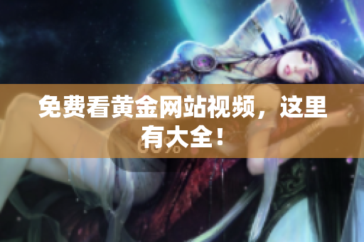 免费看黄金网站视频，这里有大全！