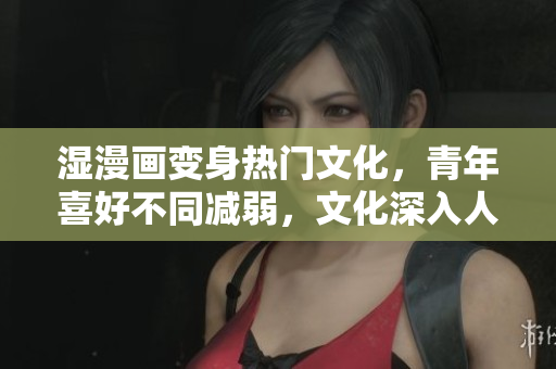 湿漫画变身热门文化，青年喜好不同减弱，文化深入人心