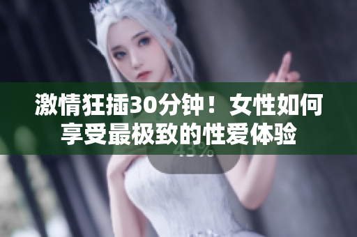 激情狂插30分钟！女性如何享受最极致的性爱体验