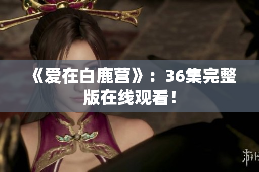 《爱在白鹿营》：36集完整版在线观看！