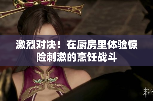 激烈对决！在厨房里体验惊险刺激的烹饪战斗