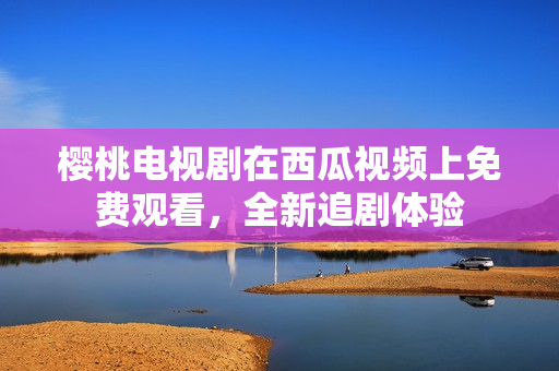 樱桃电视剧在西瓜视频上免费观看，全新追剧体验