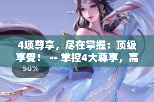 4项尊享，尽在掌握：顶级享受！ -- 掌控4大尊享，高端体验尽在这！