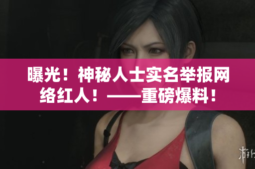 曝光！神秘人士实名举报网络红人！——重磅爆料！