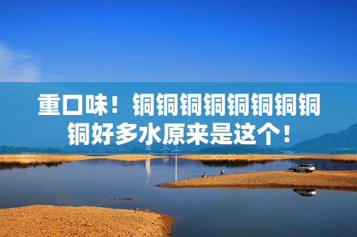 重口味！铜铜铜铜铜铜铜铜铜好多水原来是这个！