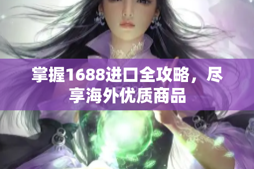 掌握1688进口全攻略，尽享海外优质商品