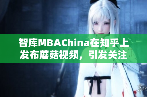 智库MBAChina在知乎上发布蘑菇视频，引发关注