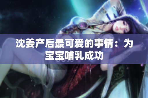 沈姜产后最可爱的事情：为宝宝哺乳成功