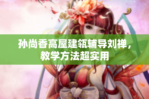 孙尚香高屋建瓴辅导刘禅，教学方法超实用