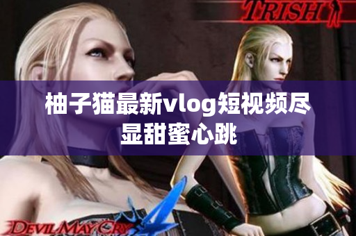 柚子猫最新vlog短视频尽显甜蜜心跳