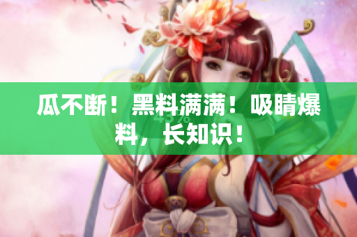 瓜不断！黑料满满！吸睛爆料，长知识！