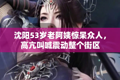沈阳53岁老阿姨惊呆众人，高亢叫喊震动整个街区
