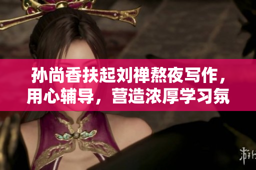 孙尚香扶起刘禅熬夜写作，用心辅导，营造浓厚学习氛围