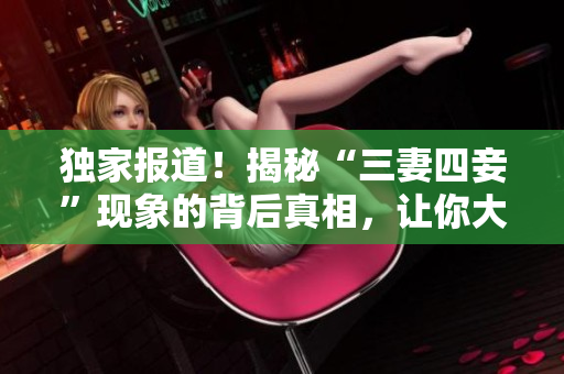 独家报道！揭秘“三妻四妾”现象的背后真相，让你大开眼界！