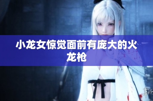 小龙女惊觉面前有庞大的火龙枪