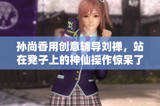 孙尚香用创意辅导刘禅，站在凳子上的神仙操作惊呆了网友！