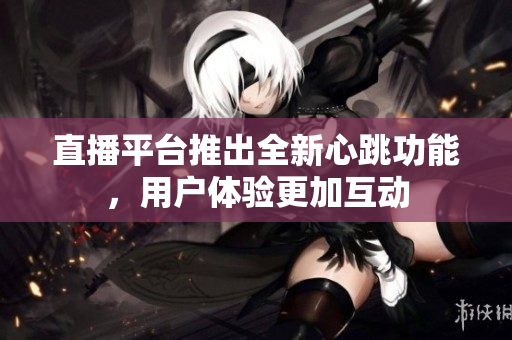 直播平台推出全新心跳功能，用户体验更加互动
