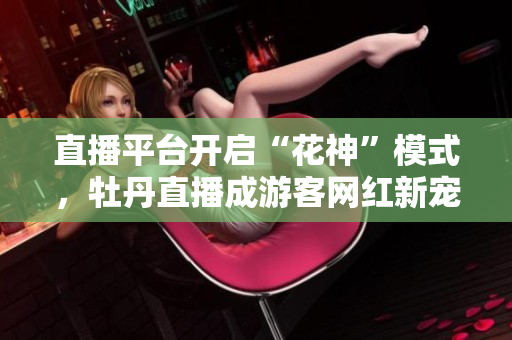 直播平台开启“花神”模式，牡丹直播成游客网红新宠