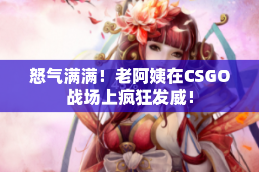 怒气满满！老阿姨在CSGO战场上疯狂发威！