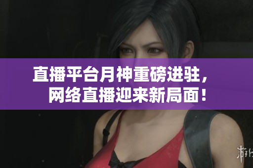 直播平台月神重磅进驻， 网络直播迎来新局面！