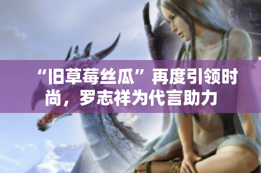 “旧草莓丝瓜”再度引领时尚，罗志祥为代言助力