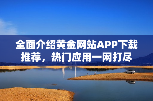 全面介绍黄金网站APP下载推荐，热门应用一网打尽
