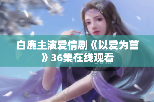 白鹿主演爱情剧《以爱为营》36集在线观看
