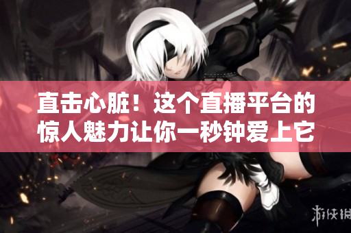 直击心脏！这个直播平台的惊人魅力让你一秒钟爱上它