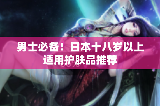 男士必备！日本十八岁以上适用护肤品推荐