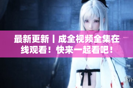 最新更新丨成全视频全集在线观看！快来一起看吧！