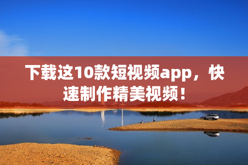 下载这10款短视频app，快速制作精美视频！