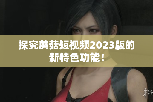 探究蘑菇短视频2023版的新特色功能！