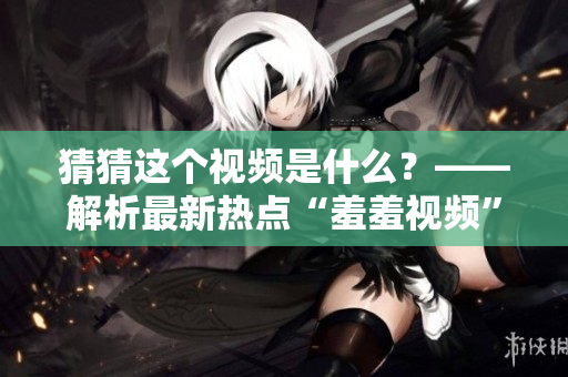 猜猜这个视频是什么？——解析最新热点“羞羞视频”！