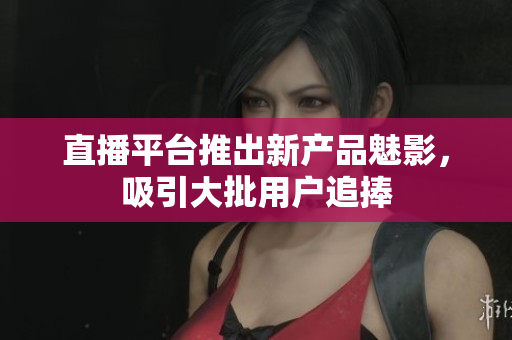 直播平台推出新产品魅影，吸引大批用户追捧