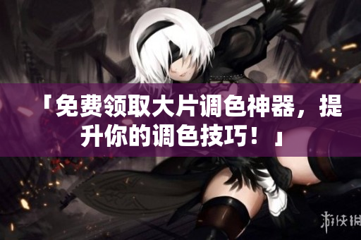 「免费领取大片调色神器，提升你的调色技巧！」