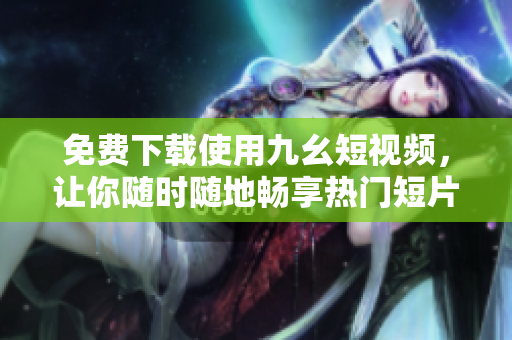 免费下载使用九幺短视频，让你随时随地畅享热门短片