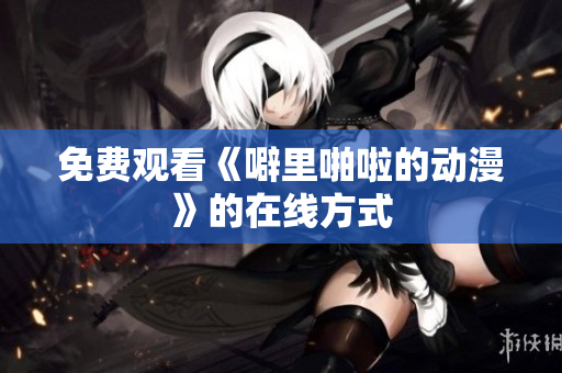免费观看《噼里啪啦的动漫》的在线方式