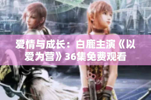 爱情与成长：白鹿主演《以爱为营》36集免费观看